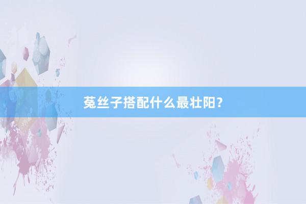 菟丝子搭配什么最壮阳？